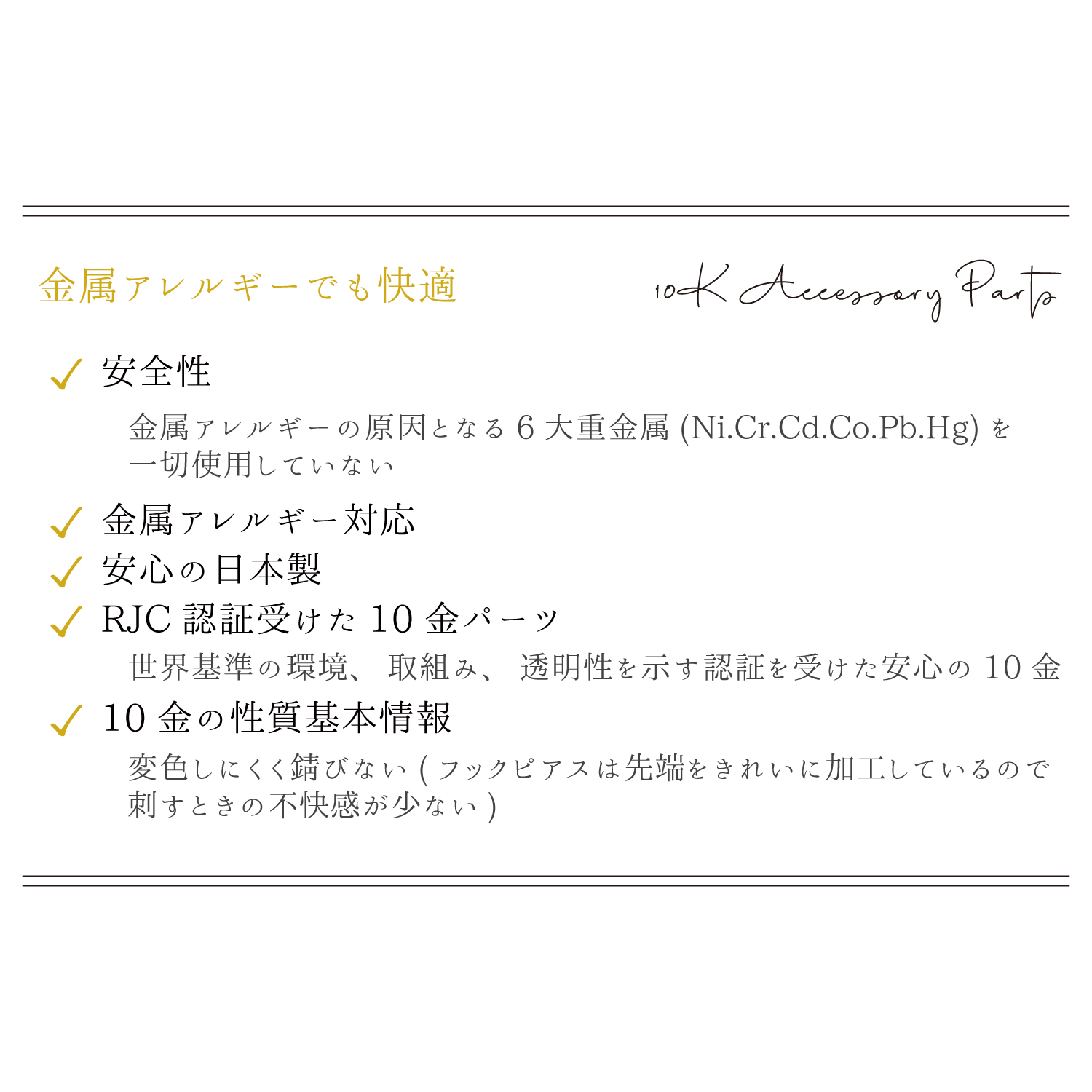 ①安全性-金属アレルギーの原因となる6大重金属(Ni,Cr,Cd,Co,Pb,Hg)を一切使用していません
②金属アレルギー対応
③安心の日本製
④RJC認証を受けた10金パーツ-
世界基準の環境、取組み、透明性を示す認証を受けた安心の10金
⑤10金の性質基本情報-変色しにくく錆びない(フックピアスは先端をきれいに加工しているので刺すときの不快感が少ない)