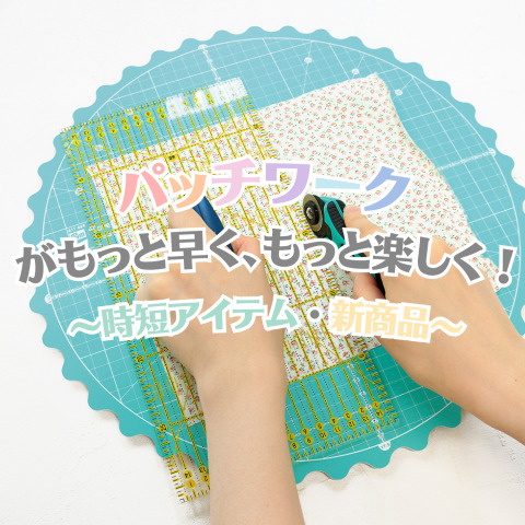 パッチワークがもっと早く、もっと楽しく！ -時短アイテム＆新商品-